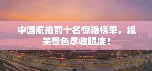 中国航拍前十名惊艳榜单，绝美景色尽收眼底！