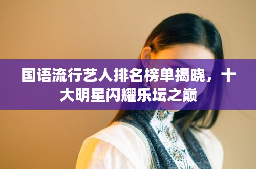 国语流行艺人排名榜单揭晓，十大明星闪耀乐坛之巅